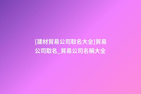 [建材貿易公司取名大全]貿易公司取名_貿易公司名稱大全